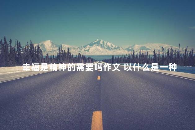 幸福是精神的需要吗作文 以什么是一种幸福为题的作文